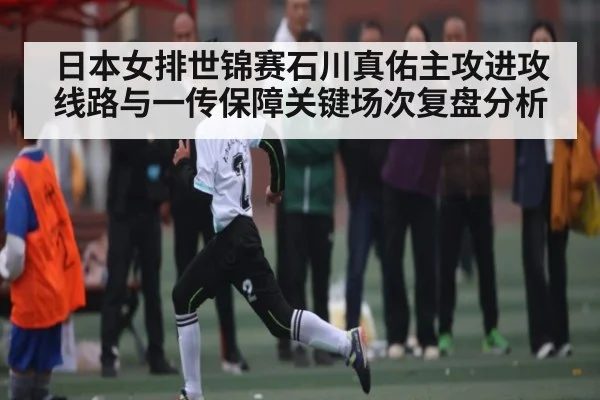 日本女排世锦赛石川真佑主攻进攻线路与一传保障关键场次复盘分析（kaiyun）