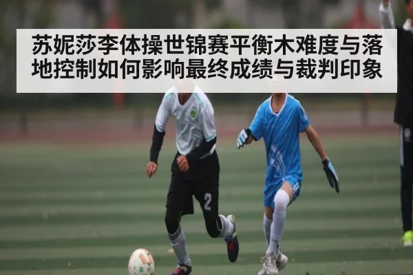 苏妮莎李体操世锦赛平衡木难度与落地控制如何影响最终成绩与裁判印象